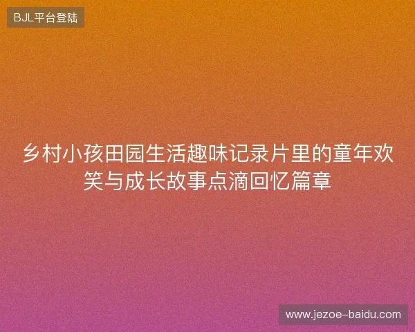乡村小孩田园生活趣味记录片里的童年欢笑与成长故事点滴回忆篇章